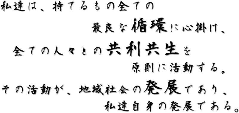 私達は、持てるもの全ての最良な循環に心掛け、全ての人々との共利共生を原則に活動する。その活動が地域社会の発展であり、私達自身の発展である。"